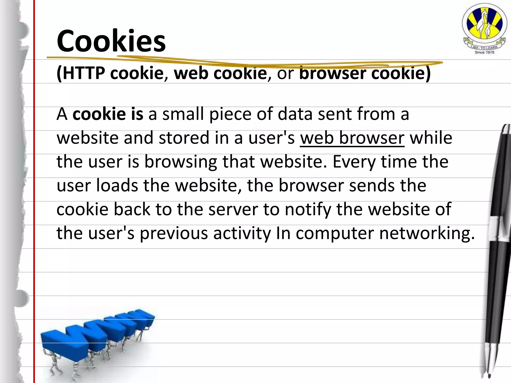 Cookies
(HTTP cookie, web cookie, or browser cookie)
A cookie is a small piece of data sent from a
website and stored in a user's web browser while
the user is browsing that website. Every time the
user loads the website, the browser sends the
cookie back to the server to notify the website of
the user's previous activity In computer networking.
 