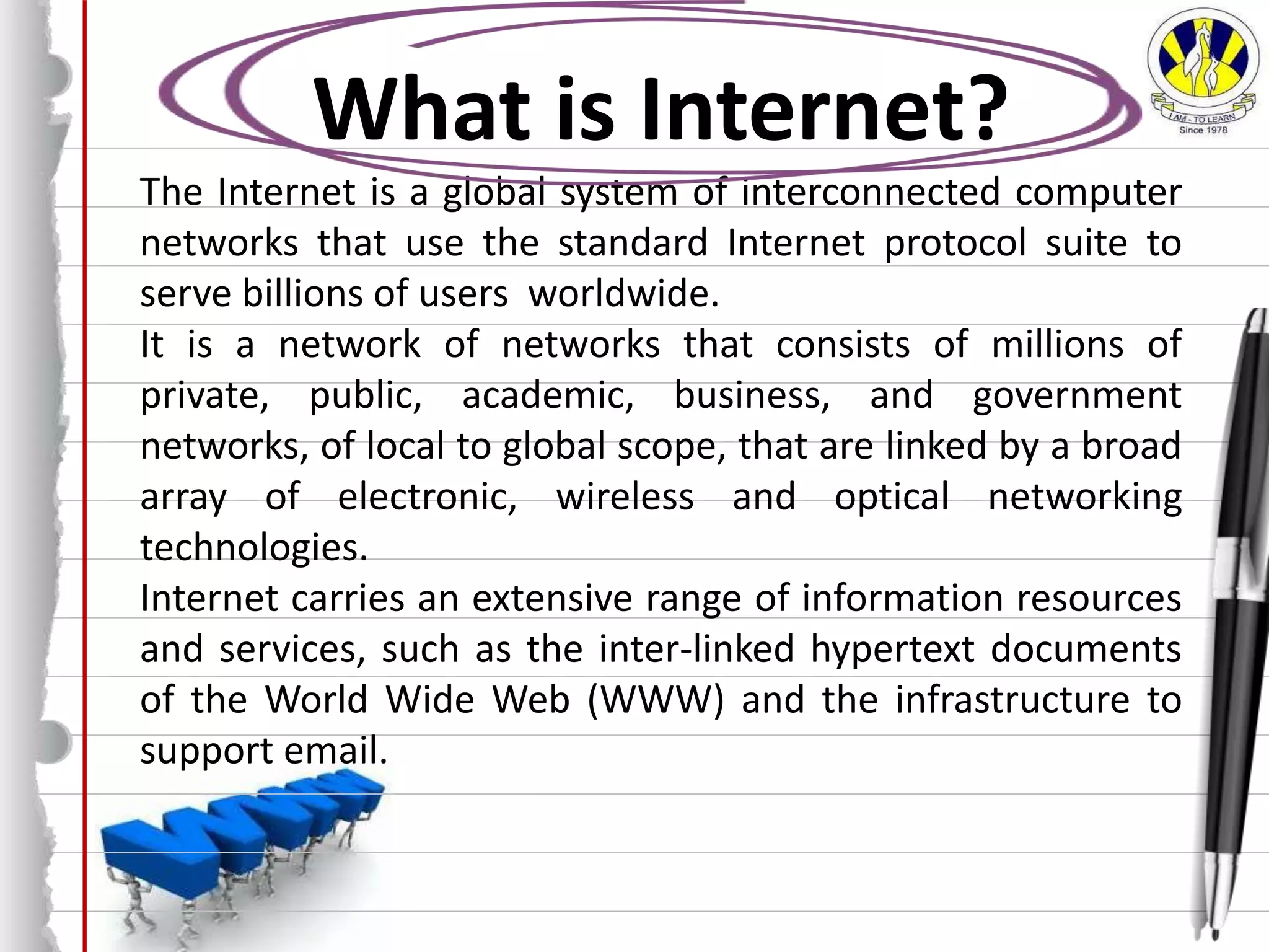 What is Internet?
The Internet is a global system of interconnected computer
networks that use the standard Internet protocol suite to
serve billions of users worldwide.
It is a network of networks that consists of millions of
private, public, academic, business, and government
networks, of local to global scope, that are linked by a broad
array of electronic, wireless and optical networking
technologies.
Internet carries an extensive range of information resources
and services, such as the inter-linked hypertext documents
of the World Wide Web (WWW) and the infrastructure to
support email.
 