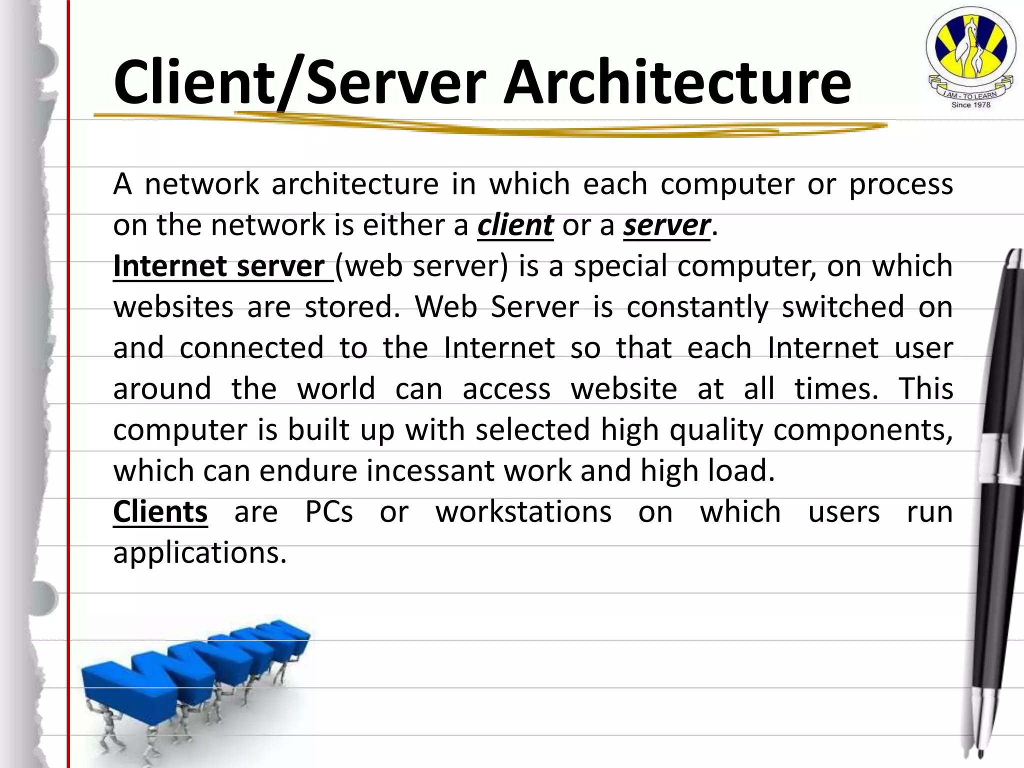 Client/Server Architecture
A network architecture in which each computer or process
on the network is either a client or a server.
Internet server (web server) is a special computer, on which
websites are stored. Web Server is constantly switched on
and connected to the Internet so that each Internet user
around the world can access website at all times. This
computer is built up with selected high quality components,
which can endure incessant work and high load.
Clients are PCs or workstations on which users run
applications.
 