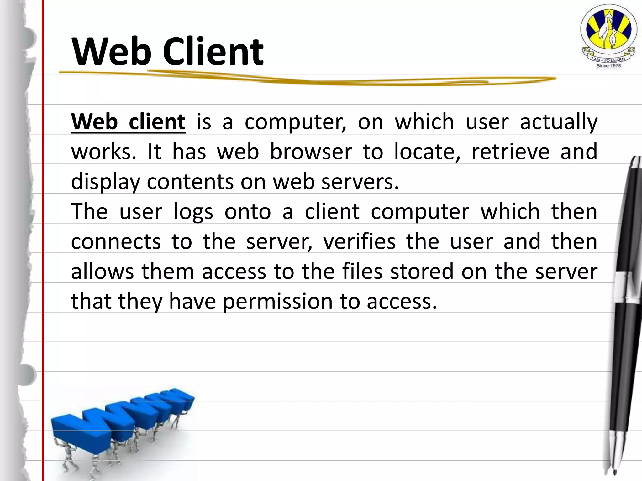 Web Client
Web client is a computer, on which user actually
works. It has web browser to locate, retrieve and
display contents on web servers.
The user logs onto a client computer which then
connects to the server, verifies the user and then
allows them access to the files stored on the server
that they have permission to access.
 