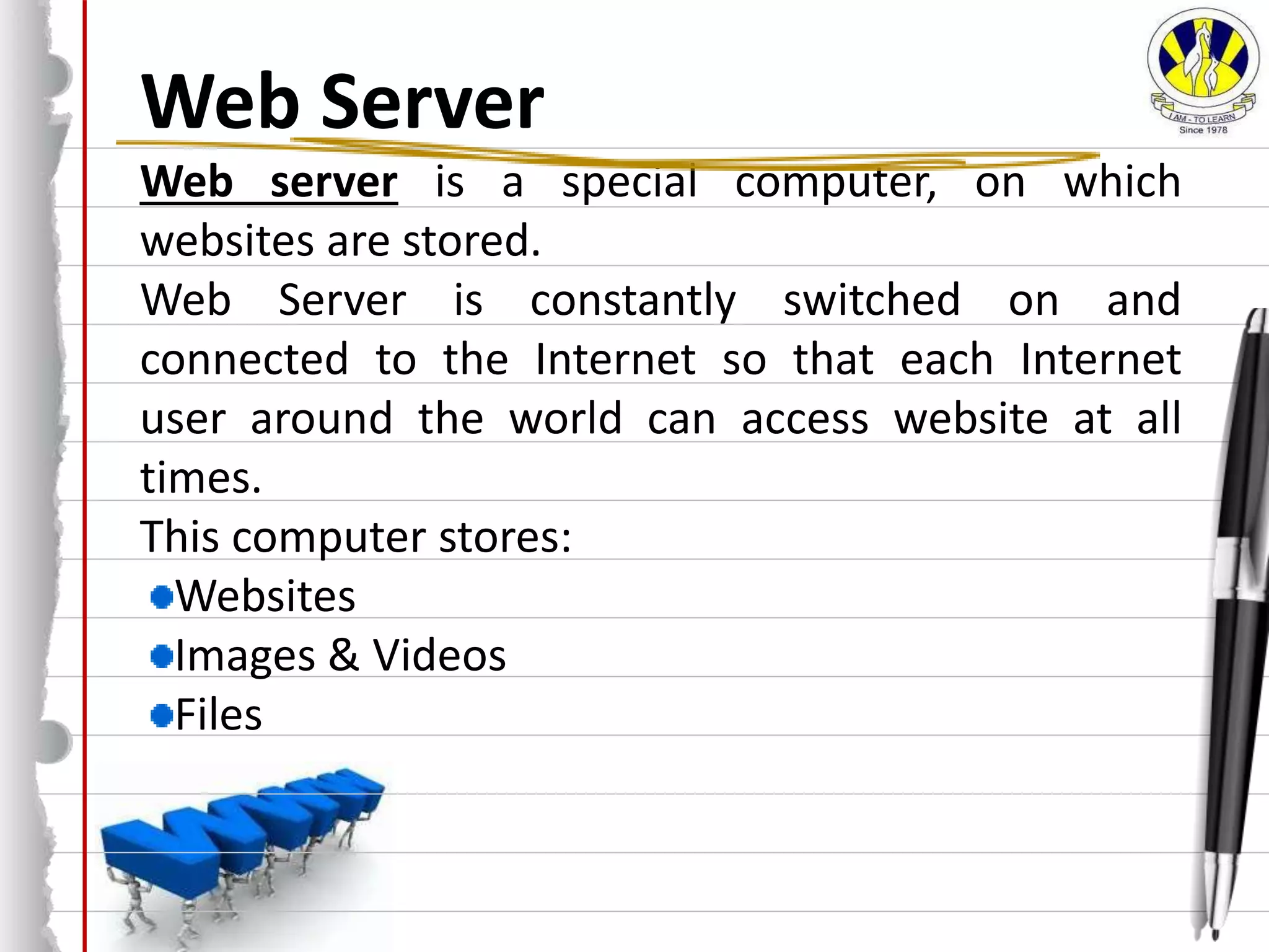 Web Server
Web server is a special computer, on which
websites are stored.
Web Server is constantly switched on and
connected to the Internet so that each Internet
user around the world can access website at all
times.
This computer stores:
Websites
Images & Videos
Files
 