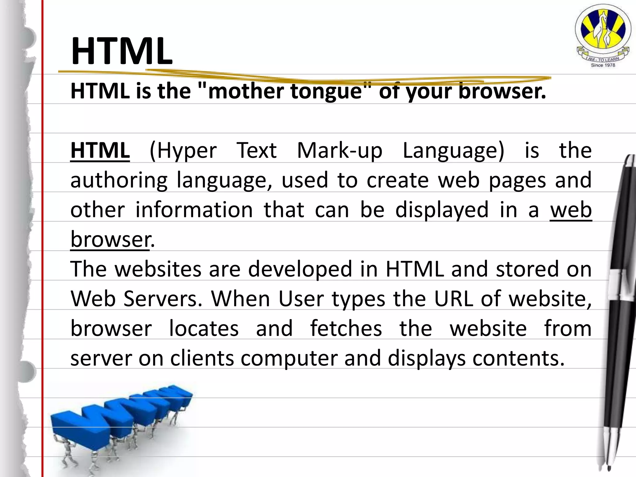 HTML
HTML is the "mother tongue" of your browser.
HTML (Hyper Text Mark-up Language) is the
authoring language, used to create web pages and
other information that can be displayed in a web
browser.
The websites are developed in HTML and stored on
Web Servers. When User types the URL of website,
browser locates and fetches the website from
server on clients computer and displays contents.
 