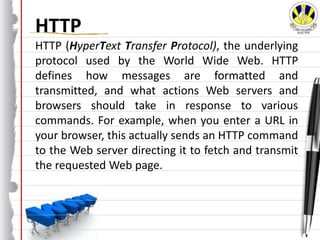 HTTP
HTTP (HyperText Transfer Protocol), the underlying
protocol used by the World Wide Web. HTTP
defines how messages are formatted and
transmitted, and what actions Web servers and
browsers should take in response to various
commands. For example, when you enter a URL in
your browser, this actually sends an HTTP command
to the Web server directing it to fetch and transmit
the requested Web page.
 