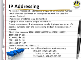 IP Addressing
An Internet Protocol (IP) address is a unique 32-bit reference number
that is allocated to devices on a computer network that uses the
Internet Protocol.
IP addresses are stored as 32-bit numbers
2^(32) = 4 billion possible unique IP addresses
For our convenience IP addresses are usually displayed as a series of 4
decimal numbers, each one representing 8 bits of the original binary
address.
32-bit binary version: 110010011010000001011011011111111
11001001  201
10100000  160
01011011  91
01111111  127
decimal version: 201.160.91.127
Some IP addresses are reserved for private network ranges e.g.
10.0.0.0 - 10.255.255.255
172.16.0.0 - 172.31.255.255
192.168.0.0 - 192.168.255.255
 
