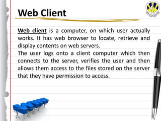 Web Client
Web client is a computer, on which user actually
works. It has web browser to locate, retrieve and
display contents on web servers.
The user logs onto a client computer which then
connects to the server, verifies the user and then
allows them access to the files stored on the server
that they have permission to access.
 
