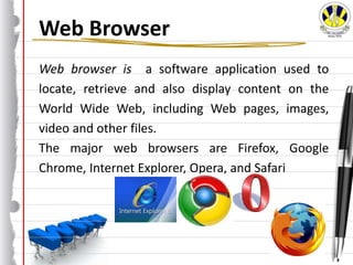 Web Browser
Web browser is a software application used to
locate, retrieve and also display content on the
World Wide Web, including Web pages, images,
video and other files.
The major web browsers are Firefox, Google
Chrome, Internet Explorer, Opera, and Safari
 
