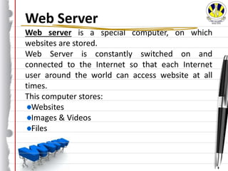 Web Server
Web server is a special computer, on which
websites are stored.
Web Server is constantly switched on and
connected to the Internet so that each Internet
user around the world can access website at all
times.
This computer stores:
Websites
Images & Videos
Files
 