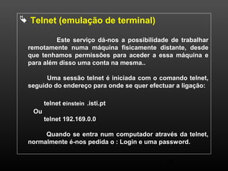 10 
 Telnet (emulação de terminal) 
Este serviço dá-nos a possibilidade de trabalhar 
remotamente numa máquina fisicamente distante, desde 
que tenhamos permissões para aceder a essa máquina e 
para além disso uma conta na mesma.. 
Uma sessão telnet é iniciada com o comando telnet, 
seguido do endereço para onde se quer efectuar a ligação: 
telnet einstein .isti.pt 
Ou 
telnet 192.169.0.0 
Quando se entra num computador através da telnet, 
normalmente é-nos pedida o : Login e uma password. 
 
