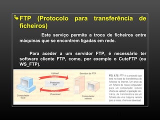 FTP (Protocolo para transferência de 
ficheiros) 
Este serviço permite a troca de ficheiros entre 
11 
máquinas que se encontrem ligadas em rede. 
Para aceder a um servidor FTP, é necessário ter 
software cliente FTP, como, por exemplo o CuteFTP (ou 
WS_FTP). 
 