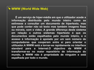 12 
 WWW (World Wide Web) 
É um serviço de hiper-média em que o utilizador acede a 
informação distribuída pelo mundo inteiro como se 
estivesse a consultar um documento de hipertexto, mas 
que pode conter não só texto mas também imagens fixas 
ou móveis, som e vídeo. A grande diferença deste sistema 
em relação a outros sistemas hipertexto é que os 
documentos estão espalhados pelo mundo inteiro, e o 
acesso à informação é apoiado por um sem número de 
computadores que cooperam entre si para orientar o 
utilizador.A WWW está a tornar-se rapidamente no interface 
standard para a Internet.O objectivo da WWW é 
transformar-se no maior repositório de informação do 
mundo, a WWW não é propriedade de ninguém e está 
espalhada por todo o mundo. 
 