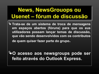 News, NewsGrouops ou 
Usenet – fórum de discussão 
 Trata-se de um sistema de troca de mensagens 
em espaços abertos (fóruns) para que os eus 
utilizadores possam lançar temas de discussão, 
que vão sendo desenvolvidos com os contributos 
de quem quiser fazer parte do grupo. 
O acesso aos newsgroups pode ser 
feito através do Outlook Express. 
14 
 