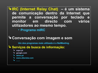 IRC (Internet Relay Chat) – é um sistema 
de comunicação dentro da Internet que 
permite a conversação por teclado e 
monitor em directo com vários 
utilizadores ao mesmo tempo. 
15 
• Programa mIRC 
Conversação com imagem e som 
Um dos programas mais utilizado é o NetMeeting. 
 Serviços de busca de informação: 
 sapo.pt 
 google.com 
 aeiou.pt 
 www.altavista.com 
 ....... 
 