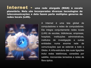 Internet - uma rede alargada (WAN) à escala 
planetária. Nela são incorporadas diversas tecnologias de 
telecomunicações e dela fazem parte múltiplos géneros de 
redes locais (LAN). 
A Internet é uma teia global de 
computadores e redes de computadores. 
Ela integra conjuntamente redes locais 
(LAN) de escolas, bibliotecas, empresas, 
hospitais, instituições administrativas, 
institutos de investigação e outras 
entidades numa enorme rede de 
comunicações que se estende a todo o 
Globo. A infra-estrutura das suas ligações 
inclui redes telefónicas, conexões por 
satélite, microondas terrestres e redes de 
fibra óptica. 
16 
 