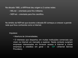 18 
Na década 1980, a ARPAnet deu origem a 2 outras redes: 
- MILnet – orientada para fins militares; 
- NSFnet – orientada para fins cientifico. 
No âmbito da NSFnet que durante a década 80 começou a crescer a grande 
rede que ficou conhecida como a Internet. 
Impulsos: 
• Abertura às Universidades; 
• O interesse que despertou em muitas instituições comerciais que 
viram na Internet um mercado a explorar. Neste contexto surgiram 
empresas interessadas em fornecer acesso à Internet a outras 
empresas e cidadãos em geral – os ISP –(Internet Service 
Providers). 
 