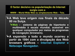 O factor decisivo na popularização da Internet 
O factor decisivo na popularização da Internet 
WWW – World Wide Web ou simplesmente Web – Teia. 
19 
surgiu com a 
surgiu com a 
WWW – World Wide Web ou simplesmente Web – Teia. 
A Web teve origem nos finais da década 
80 na Suíça. 
Web - sistema de páginas de hipertexto e 
multimédia à escala mundial, acessível em 
qualquer computador por meios de programas 
de navegação (browsers). 
A expansão a todo o mundo ocorreu a 
partir de 1994 com a divulgação dos Web 
browsers gráficos – Internet Explorer e 
Netscape Navegador. 
 