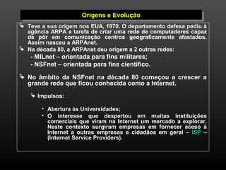 2 
OOrrigigeennss e e E Evvooluluççããoo 
 Teve a sua origem nos EUA, 1970. O departamento defesa pediu à 
agência ARPA a tarefa de criar uma rede de computadores capaz 
de pôr em comunicação centros geograficamente afastados. 
Assim nasceu a ARPAnet. 
 Na década 80, a ARPAnet deu origem a 2 outras redes: 
- MILnet – orientada para fins militares; 
- NSFnet – orientada para fins cientifico. 
 No âmbito da NSFnet na década 80 começou a crescer a 
grande rede que ficou conhecida como a Internet. 
 Impulsos: 
• Abertura às Universidades; 
• O interesse que despertou em muitas instituições 
comerciais que viram na Internet um mercado a explorar. 
Neste contexto surgiram empresas em fornecer aceso à 
Internet a outras empresas e cidadãos em geral – ISP – 
(Internet Service Providers). 
 