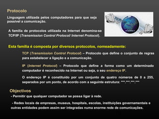 Esta família é composta por diversos protocolos, nomeadamente: 
TCP (Transmission Control Protocol) – Protocolo que define o conjunto de regras 
para estabelecer a ligação e a comunicação. 
IP (Internet Protocol) – Protocolo que define a forma como um determinado 
computador é reconhecido na Internet ou seja, o seu endereço IP. 
O endereço IP é constituído por um conjunto de quatro números de 0 a 255, 
separados por um ponto, de acordo com a seguinte estrutura: ***.***.***.*** 
20 
Protocolo 
Linguagem utilizada pelos computadores para que seja 
possível a comunicação. 
A família de protocolos utilizada na Internet denomina-se 
TCP/IP (Transmission Control Protocol/ Internet Protocol). 
Objectivos 
- Permitir que qualquer computador se possa ligar à rede. 
- Redes locais de empresas, museus, hospitais, escolas, instituições governamentais e 
outras entidades podem assim ser integradas numa enorme rede de comunicações. 
 