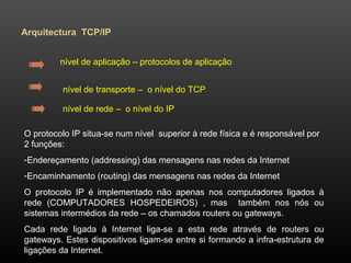 21 
Arquitectura TCP/IP 
nível de aplicação – protocolos de aplicação 
nível de transporte – o nível do TCP 
nível de rede – o nível do IP 
O protocolo IP situa-se num nível superior à rede física e é responsável por 
2 funções: 
-Endereçamento (addressing) das mensagens nas redes da Internet 
-Encaminhamento (routing) das mensagens nas redes da Internet 
O protocolo IP é implementado não apenas nos computadores ligados à 
rede (COMPUTADORES HOSPEDEIROS) , mas também nos nós ou 
sistemas intermédios da rede – os chamados routers ou gateways. 
Cada rede ligada à Internet liga-se a esta rede através de routers ou 
gateways. Estes dispositivos ligam-se entre si formando a infra-estrutura de 
ligações da Internet. 
 