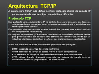 Arquitectura TCP/IP 
A arquitectura TCP/IP não define nenhum protocolo abaixo da camada IP 
porque concebida para interligar redes de tipos diferentes. 
Protocolo TCP 
Este protocolo vem complementar o IP no sentido de procurar assegurar que todos os 
datagramas de uma mensagem sejam entregues ao seu destinatário sem falhas nem 
erros e pala ordem correcta. 
Este protocolo não funciona nos sistema intermédios (routers), mas apenas funciona 
23 
nos computadores finais (hosts). 
Em conjunto os protocolos (TCP/IP) criam um sistema de transmissão eficiente e flexível 
para poder funcionar em qualquer infra-estrutura de comunicação, desde que as 
máquinas interligadas contenham o software que implementa esses protocolos. 
Acima dos protocolos TCP e IP, funcionam os protocolos das aplicações: 
- SMTP: associado ao serviço de correio electrónico 
- Telnet: associado ao serviço de acesso remoto a outros computadores 
- FTP: associado ao serviço de transferência de ficheiros entre computadores 
- HTTP: (Hiper Transfer Protocol) associado ao sistema de transferência de 
documentos hipertexto /páginas HTML) da WWW ou Web. 
 