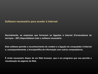 Normalmente, as empresas que fornecem as ligações à Internet (Fornecedores de 
serviços – ISP) disponibilizam todo o software necessário. 
Este software permite o reconhecimento do modem e a ligação do computador à Internet 
e, consequentemente, a troca/partilha de informação com outros computadores. 
É ainda necessário dispor de um Web browser, que é um programa que nos permite a 
visualização de páginas da Web. 
26 
Software necessário para aceder à Internet 
 