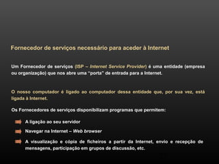 Fornecedor de serviços necessário para aceder à Internet 
Um Fornecedor de serviços (ISP – Internet Service Provider) é uma entidade (empresa 
ou organização) que nos abre uma “porta” de entrada para a Internet. 
O nosso computador é ligado ao computador dessa entidade que, por sua vez, está 
ligada à Internet. 
Os Fornecedores de serviços disponibilizam programas que permitem: 
A ligação ao seu servidor 
Navegar na Internet – Web browser 
A visualização e cópia de ficheiros a partir da Internet, envio e recepção de 
mensagens, participação em grupos de discussão, etc. 
27 
 