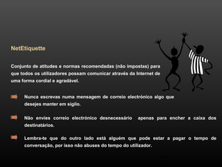 28 
NetEtiquette 
Conjunto de atitudes e normas recomendadas (não impostas) para 
que todos os utilizadores possam comunicar através da Internet de 
uma forma cordial e agradável. 
Nunca escrevas numa mensagem de correio electrónico algo que 
desejes manter em sigilo. 
Não envies correio electrónico desnecessário apenas para encher a caixa dos 
destinatários. 
Lembra-te que do outro lado está alguém que pode estar a pagar o tempo de 
conversação, por isso não abuses do tempo do utilizador. 
 