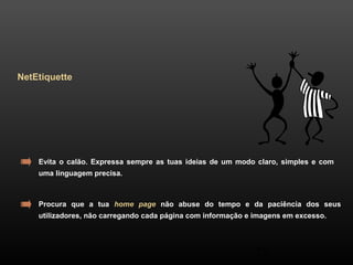 29 
NetEtiquette 
Evita o calão. Expressa sempre as tuas ideias de um modo claro, simples e com 
uma linguagem precisa. 
Procura que a tua home page não abuse do tempo e da paciência dos seus 
utilizadores, não carregando cada página com informação e imagens em excesso. 
 