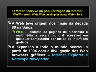 O O factor factor decisivo decisivo na na popularização popularização da da Internet: 
Internet: 
WWW WWW – – World World Wide Wide Web Web ou ou simplesmente simplesmente Web Web – – Teia. 
Teia. 
A Web teve origem nos finais da década 
80 na Suíça. 
Web - sistema de páginas de hipertexto e 
multimédia à escala mundial acessível em 
qualquer computador por meios de interfaces 
gráficos. 
A expansão a todo o mundo ocorreu a 
partir de 1994 com a divulgação dos Web 
browsers gráficos – Internet Explorer e 
Netscape Navegador. 
3 
 