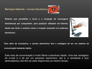 31 
Serviços básicos – Correio Electrónico 
Sistema que possibilita o envio e a recepção de mensagens 
electrónicas por computador, para qualquer utilizador da Internet, 
desde que tanto o emissor como o receptor possuam um endereço 
electrónico. 
Para além de económico, o correio electrónico tem a vantagem de ser um sistema de 
comunicação bastante rápido. 
Este meio de comunicação é muito fiável e sobretudo rápido. Uma das vantagens 
do e-mail é o de ser um processo assíncrono, isto é, o remetente e o(s) 
destinatário(s) não têm de estar disponíveis ao mesmo tempo. 
 