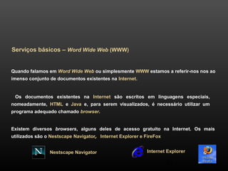 34 
Serviços básicos – Word Wide Web (WWW) 
Quando falamos em Word Wide Web ou simplesmente WWW estamos a referir-nos nos ao 
imenso conjunto de documentos existentes na Internet. 
Os documentos existentes na Internet são escritos em linguagens especiais, 
nomeadamente, HTML e Java e, para serem visualizados, é necessário utilizar um 
programa adequado chamado browser. 
Existem diversos browsers, alguns deles de acesso gratuito na Internet. Os mais 
utilizados são o Nestscape Navigator, Internet Explorer e FireFox 
Nestscape Navigator Internet Explorer 
 