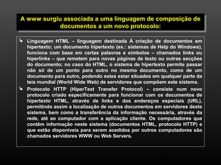 A www surgiu associada a uma linguagem de composição de 
A www surgiu associada a uma linguagem de composição de 
documentos a um novo protocolo: 
documentos a um novo protocolo: 
 Linguagem HTML – linguagem destinada À criação de documentos em 
hipertexto; um documento hipertexto (ex.: sistemas de Help do Windows), 
funciona com base em certas palavras e símbolos – chamados links ou 
hiperlinks – que remetem para novas páginas de texto ou outras secções 
do documento; no caso do HTML, o sistema de hipertexto permite passar 
não só de um ponto para outro no mesmo documento, como de um 
documento para outro, podendo estes estar situados em qualquer parte da 
teia mundial (World Wide Web) de servidores que compõem este sistema. 
 Protocolo HTTP (HiperText Transfer Protocol) – consiste num novo 
protocolo criado especificamente para funcionar com os documentos de 
hipertexto HTML, através de links e dos endereços especiais (URL), 
permitindo assim a localização de outros documentos em servidores deste 
sistema, bem como a transferência da informação necessária, através da 
rede, até ao computador com a aplicação cliente. Os computadores que 
contêm informação neste sistema (documentos HTML, protocolo HTTP) e 
que estão disponíveis para serem acedidos por outros computadores são 
chamados servidores WWW ou Web Servers. 
36 
 