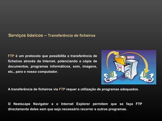 37 
Serviços básicos – Transferência de ficheiros 
FTP é um protocolo que possibilita a transferência de 
ficheiros através da Internet, potenciando a cópia de 
documentos, programas informáticos, som, imagens, 
etc., para o nosso computador. 
A transferência de ficheiros via FTP requer a utilização de programas adequados. 
O Nestscape Navigator e o Internet Explorer permitem que se faça FTP 
directamente deles sem que seja necessário recorrer a outros programas. 
 
