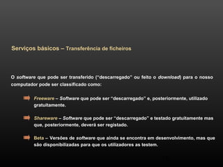 38 
Serviços básicos – Transferência de ficheiros 
O software que pode ser transferido (“descarregado” ou feito o download) para o nosso 
computador pode ser classificado como: 
Freeware – Software que pode ser “descarregado” e, posteriormente, utilizado 
gratuitamente. 
Shareware – Software que pode ser “descarregado” e testado gratuitamente mas 
que, posteriormente, deverá ser registado. 
Beta – Versões de software que ainda se encontra em desenvolvimento, mas que 
são disponibilizadas para que os utilizadores as testem. 
 