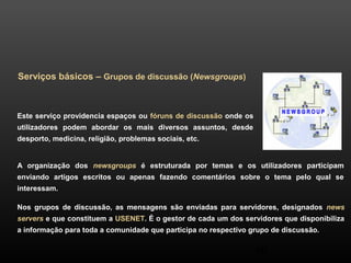 40 
Serviços básicos – Grupos de discussão (Newsgroups) 
Este serviço providencia espaços ou fóruns de discussão onde os 
utilizadores podem abordar os mais diversos assuntos, desde 
desporto, medicina, religião, problemas sociais, etc. 
A organização dos newsgroups é estruturada por temas e os utilizadores participam 
enviando artigos escritos ou apenas fazendo comentários sobre o tema pelo qual se 
interessam. 
Nos grupos de discussão, as mensagens são enviadas para servidores, designados news 
servers e que constituem a USENET. É o gestor de cada um dos servidores que disponibiliza 
a informação para toda a comunidade que participa no respectivo grupo de discussão. 
 