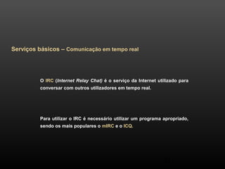 41 
Serviços básicos – Comunicação em tempo real 
O IRC (Internet Relay Chat) é o serviço da Internet utilizado para 
conversar com outros utilizadores em tempo real. 
Para utilizar o IRC é necessário utilizar um programa apropriado, 
sendo os mais populares o mIRC e o ICQ. 
 