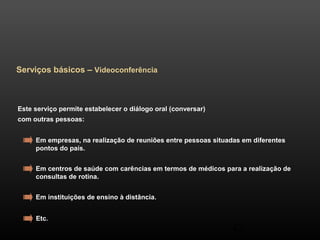 42 
Serviços básicos – Videoconferência 
Este serviço permite estabelecer o diálogo oral (conversar) 
com outras pessoas: 
Em empresas, na realização de reuniões entre pessoas situadas em diferentes 
pontos do país. 
Em centros de saúde com carências em termos de médicos para a realização de 
consultas de rotina. 
Em instituições de ensino à distância. 
Etc. 
 