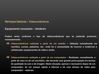 43 
Serviços básicos – Videoconferência 
Equipamento necessário – Hardware 
Poderá variar conforme o tipo de videoconferência que se pretenda promover, 
nomeadamente: 
Videoconferência realizada a partir de um estúdio – Utilizada normalmente em 
reuniões, cursos, palestras, etc., onde há a necessidade de recorrer a modernos e 
sofisticados equipamentos de vídeo e áudio. 
Videoconferência realizada a partir de um computador – Realizada, normalmente, a 
partir de casa ou de um escritório, não havendo uma grande preocupação em termos 
de qualidade de som e de imagem. Nesta situação, apenas é necessário dispor de um 
computador, de um acesso rápido à Internet e de uma câmara de vídeo para 
computador – webcam. 
 