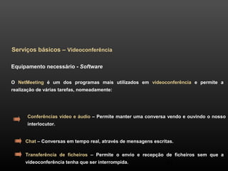 44 
Serviços básicos – Videoconferência 
Equipamento necessário - Software 
O NetMeeting é um dos programas mais utilizados em videoconferência e permite a 
realização de várias tarefas, nomeadamente: 
Conferências vídeo e áudio – Permite manter uma conversa vendo e ouvindo o nosso 
interlocutor. 
Chat – Conversas em tempo real, através de mensagens escritas. 
Transferência de ficheiros – Permite o envio e recepção de ficheiros sem que a 
videoconferência tenha que ser interrompida. 
 