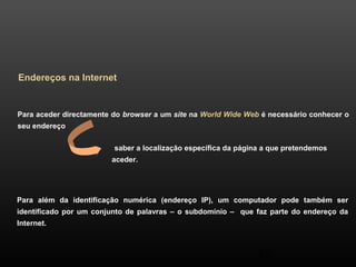 saber a localização específica da página a que pretendemos 
aceder. 
45 
Endereços na Internet 
Para aceder directamente do browser a um site na World Wide Web é necessário conhecer o 
seu endereço 
Para além da identificação numérica (endereço IP), um computador pode também ser 
identificado por um conjunto de palavras – o subdomínio – que faz parte do endereço da 
Internet. 
 