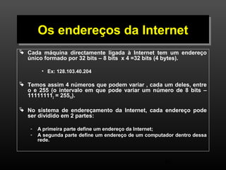 OOss eennddeerreeççooss ddaa IInntteerrnneett 
 Cada máquina directamente ligada à Internet tem um endereço 
único formado por 32 bits – 8 bits x 4 =32 bits (4 bytes). 
46 
• Ex: 128.103.40.204 
 Temos assim 4 números que podem variar , cada um deles, entre 
o e 255 (o intervalo em que pode variar um número de 8 bits – 
111111112 = 25510). 
 No sistema de endereçamento da Internet, cada endereço pode 
ser dividido em 2 partes: 
- A primeira parte define um endereço da Internet; 
- A segunda parte define um endereço de um computador dentro dessa 
rede. 
 