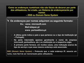Como os endereços numéricos não são fáceis de decorar por parte 
dos utilizadores, foi criado, um Sistema de endereçamento por 
Como os endereços numéricos não são fáceis de decorar por parte 
dos utilizadores, foi criado, um Sistema de endereçamento por 
47 
nomes 
nomes 
– DNS ou Domain Name System 
– DNS ou Domain Name System 
 Os endereços por nomes adquirem os seguinte formato: 
Ex.: www. microsoft.com 
Mail.telepac.pt 
www. portoeditora.pt 
- A última parte indica o pais a que pertence ou o tipo de instituição (pt 
– Portugal); 
- Na parte intermédia aparece geralmente o nome da empresa 
(microsoft, portoeditora, etc.) ou instituição ou a respectiva sigla; 
- A primeira parte fornece, em muitos casos, uma indicação acerca do 
tipo de serviço a que esse mesmo endereço está associado. 
DNS (Domain Name System) – Protocolo que, a cada endereço IP, associa um 
nome, mais fácil de ser memorizado pelos utilizadores. 
 