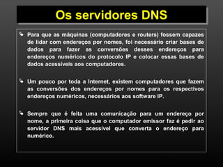 OOss sseerrvviiddoorreess DDNNSS 
 Para que as máquinas (computadores e routers) fossem capazes 
de lidar com endereços por nomes, foi necessário criar bases de 
dados para fazer as conversões desses endereços para 
endereços numéricos do protocolo IP e colocar essas bases de 
dados acessíveis aos computadores. 
 Um pouco por toda a Internet, existem computadores que fazem 
as conversões dos endereços por nomes para os respectivos 
endereços numéricos, necessários aos software IP. 
 Sempre que é feita uma comunicação para um endereço por 
nome, a primeira coisa que o computador emissor faz é pedir ao 
servidor DNS mais acessível que converta o endereço para 
numérico. 
48 
 