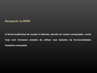50 
Navegação na WWW 
A forma tradicional de aceder à Internet, através do nosso computador, conta 
hoje com browsers simples de utilizar mas dotados de funcionalidades 
bastante avançadas. 
 