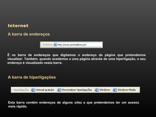53 
Internet 
A barra de endereços 
É na barra de endereços que digitamos o endereço da página que pretendemos 
visualizar. Também, quando acedemos a uma página através de uma hiperligação, o seu 
endereço é visualizado nesta barra. 
A barra de hiperligações 
Esta barra contém endereços de alguns sites a que pretendemos ter um acesso 
mais rápido. 
 