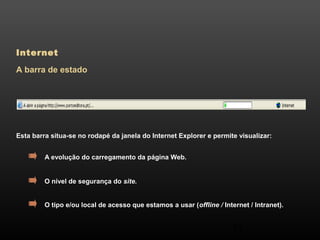 54 
Internet 
A barra de estado 
Esta barra situa-se no rodapé da janela do Internet Explorer e permite visualizar: 
A evolução do carregamento da página Web. 
O nível de segurança do site. 
O tipo e/ou local de acesso que estamos a usar (offline / Internet / Intranet). 
 