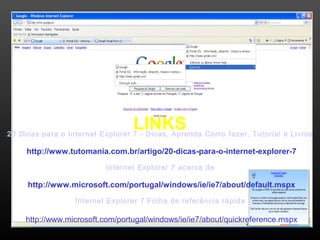 LINKS 20 Dicas para o Internet Explorer 7 - Dicas, Aprenda Como fazer, Tutorial e Livros 
http://www.tutomania.com.br/artigo/20-dicas-para-o-internet-explorer-7 
55 
Internet Explorer 7 acerca de 
http://www.microsoft.com/portugal/windows/ie/ie7/about/default.mspx 
Internet Explorer 7 Folha de referência rápida 
http://www.microsoft.com/portugal/windows/ie/ie7/about/quickreference.mspx 
