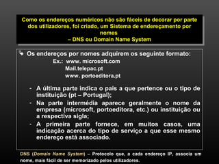 Como os endereços numéricos não são fáceis de decorar por parte 
dos utilizadores, foi criado, um Sistema de endereçamento por 
Como os endereços numéricos não são fáceis de decorar por parte 
dos utilizadores, foi criado, um Sistema de endereçamento por 
6 
nomes 
nomes 
– DNS ou Domain Name System 
– DNS ou Domain Name System 
 Os endereços por nomes adquirem os seguinte formato: 
Ex.: www. microsoft.com 
Mail.telepac.pt 
www. portoeditora.pt 
- A última parte indica o pais a que pertence ou o tipo de 
instituição (pt – Portugal); 
- Na parte intermédia aparece geralmente o nome da 
empresa (microsoft, portoeditora, etc.) ou instituição ou 
a respectiva sigla; 
- A primeira parte fornece, em muitos casos, uma 
indicação acerca do tipo de serviço a que esse mesmo 
endereço está associado. 
DNS (Domain Name System) – Protocolo que, a cada endereço IP, associa um 
nome, mais fácil de ser memorizado pelos utilizadores. 
 