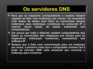 OOss sseerrvviiddoorreess DDNNSS 
 Para que as máquinas (computadores e routers) fossem 
capazes de lidar com endereços por nomes, foi necessário 
criar bases de dados para fazer as conversões desses 
endereços para endereços numéricos do protocolo IP e 
colocar essas bases de dados acessíveis aos 
computadores. 
 Um pouco por toda a Internet, existem computadores que 
fazem as conversões dos endereços por nomes para os 
respectivos endereços numéricos, necessários aos 
software IP. 
 Sempre que é feita uma comunicação para um endereço 
por nome, a primeira coisa que o computador emissor faz é 
pedir ao servidor DNS mais acessível que converta o 
endereço para numérico. 
8 
 