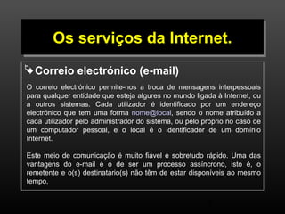 OOss sseerrvviiççooss ddaa IInntteerrnneett.. 
Correio electrónico (e-mail) 
O correio electrónico permite-nos a troca de mensagens interpessoais 
para qualquer entidade que esteja algures no mundo ligada à Internet, ou 
a outros sistemas. Cada utilizador é identificado por um endereço 
electrónico que tem uma forma nome@local, sendo o nome atribuído a 
cada utilizador pelo administrador do sistema, ou pelo próprio no caso de 
um computador pessoal, e o local é o identificador de um domínio 
Internet. 
Este meio de comunicação é muito fiável e sobretudo rápido. Uma das 
vantagens do e-mail é o de ser um processo assíncrono, isto é, o 
remetente e o(s) destinatário(s) não têm de estar disponíveis ao mesmo 
tempo. 
9 
 