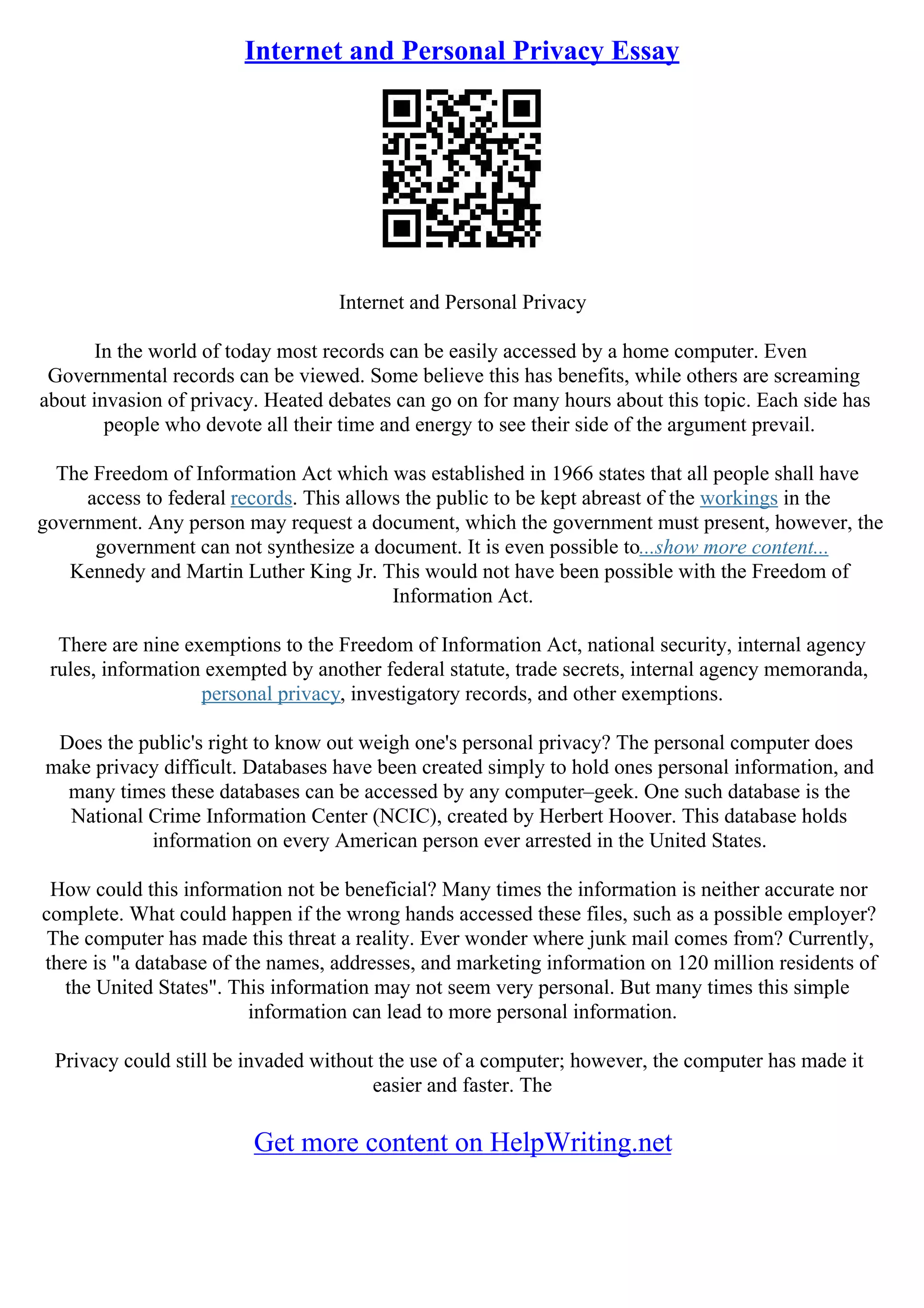 Internet and Personal Privacy Essay
Internet and Personal Privacy
In the world of today most records can be easily accessed by a home computer. Even
Governmental records can be viewed. Some believe this has benefits, while others are screaming
about invasion of privacy. Heated debates can go on for many hours about this topic. Each side has
people who devote all their time and energy to see their side of the argument prevail.
The Freedom of Information Act which was established in 1966 states that all people shall have
access to federal records. This allows the public to be kept abreast of the workings in the
government. Any person may request a document, which the government must present, however, the
government can not synthesize a document. It is even possible to...show more content...
Kennedy and Martin Luther King Jr. This would not have been possible with the Freedom of
Information Act.
There are nine exemptions to the Freedom of Information Act, national security, internal agency
rules, information exempted by another federal statute, trade secrets, internal agency memoranda,
personal privacy, investigatory records, and other exemptions.
Does the public's right to know out weigh one's personal privacy? The personal computer does
make privacy difficult. Databases have been created simply to hold ones personal information, and
many times these databases can be accessed by any computer–geek. One such database is the
National Crime Information Center (NCIC), created by Herbert Hoover. This database holds
information on every American person ever arrested in the United States.
How could this information not be beneficial? Many times the information is neither accurate nor
complete. What could happen if the wrong hands accessed these files, such as a possible employer?
The computer has made this threat a reality. Ever wonder where junk mail comes from? Currently,
there is "a database of the names, addresses, and marketing information on 120 million residents of
the United States". This information may not seem very personal. But many times this simple
information can lead to more personal information.
Privacy could still be invaded without the use of a computer; however, the computer has made it
easier and faster. The
Get more content on HelpWriting.net
 